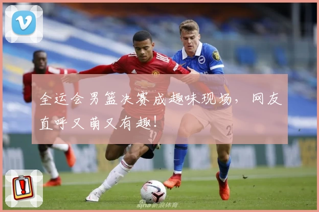 全运会男篮决赛成趣味现场，网友直呼又萌又有趣！