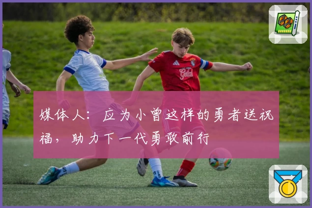媒体人:应为小曾这样的勇者送祝福,助力下一代勇敢前行