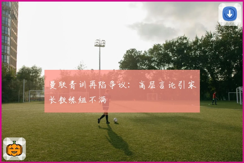 曼联青训再陷争议：高层言论引家长教练组不满