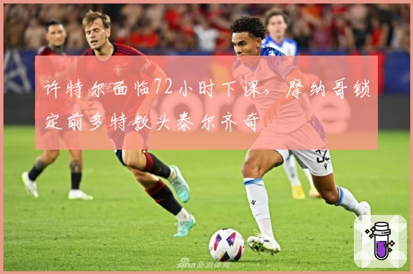 许特尔面临72小时下课,摩纳哥锁定前多特教头泰尔齐奇