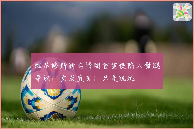 维尼修斯新恋情刚官宣便陷入劈腿争议，女友直言：只是玩玩