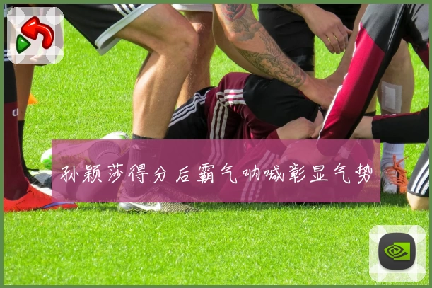 孙颖莎得分后霸气呐喊彰显气势