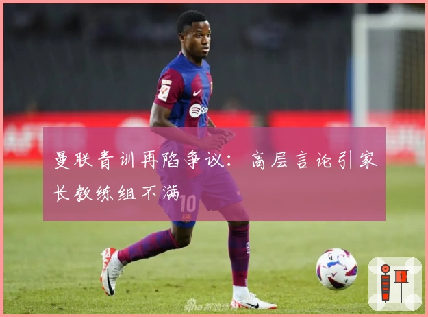 曼联青训再陷争议：高层言论引家长教练组不满