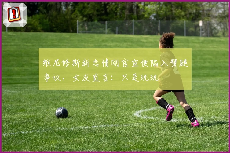维尼修斯新恋情刚官宣便陷入劈腿争议，女友直言：只是玩玩