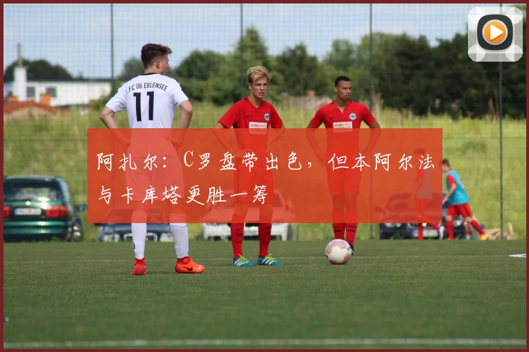 阿扎尔：C罗盘带出色，但本阿尔法与卡库塔更胜一筹